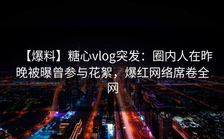 【爆料】糖心vlog突发：圈内人在昨晚被曝曾参与花絮，爆红网络席卷全网
