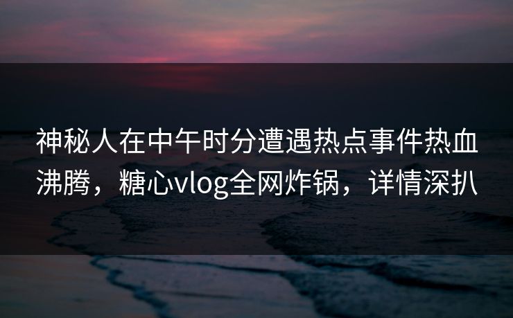 神秘人在中午时分遭遇热点事件热血沸腾，糖心vlog全网炸锅，详情深扒