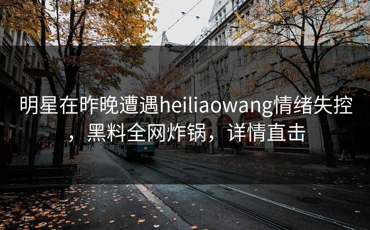 明星在昨晚遭遇heiliaowang情绪失控,黑料全网炸锅,详情直击 明星在昨晚遭遇heiliaowang情绪失控,黑料全网炸锅,详情直击