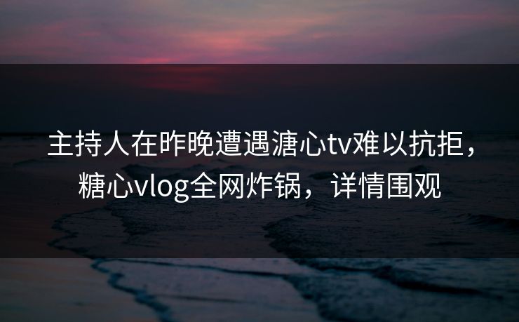 主持人在昨晚遭遇溏心tv难以抗拒，糖心vlog全网炸锅，详情围观