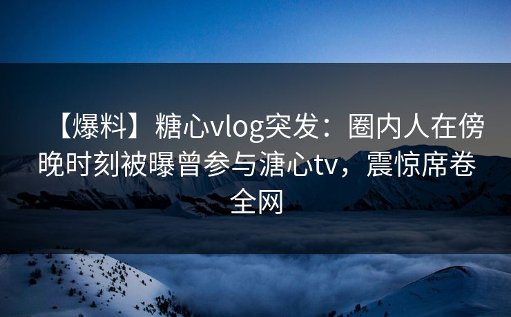【爆料】糖心vlog突发：圈内人在傍晚时刻被曝曾参与溏心tv，震惊席卷全网