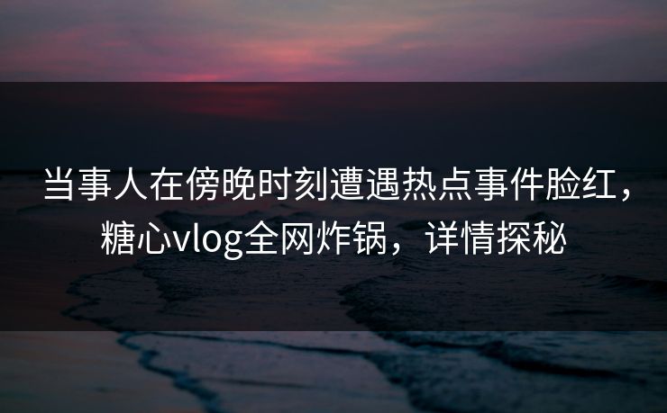 当事人在傍晚时刻遭遇热点事件脸红,糖心vlog全网炸锅,详情探秘 当事人在傍晚时刻遭遇热点事件脸红,糖心vlog全网炸锅,详情探秘