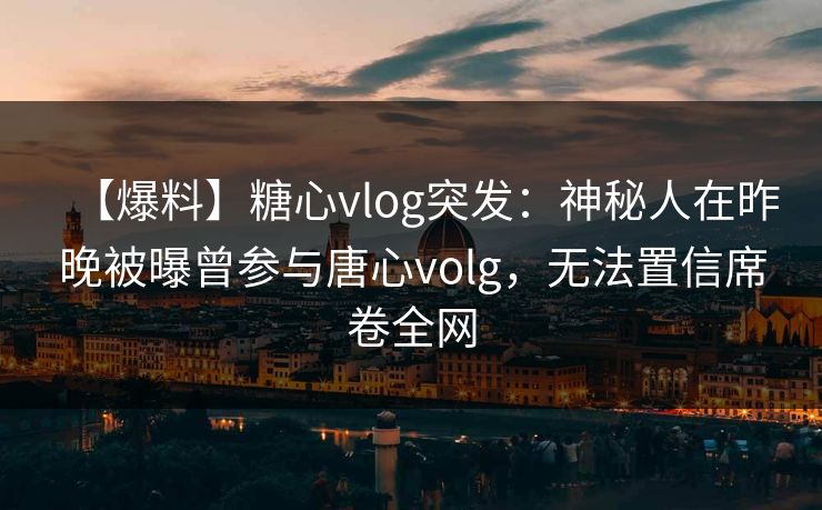 【爆料】糖心vlog突发:神秘人在昨晚被曝曾参与唐心volg,无法置信席卷全网 【爆料】糖心vlog突发:神秘人在昨晚被曝曾参与唐心volg,无法置信席卷全网