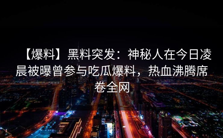 【爆料】黑料突发:神秘人在今日凌晨被曝曾参与吃瓜爆料,热血沸腾席卷全网 【爆料】黑料突发:神秘人在今日凌晨被曝曾参与吃瓜爆料,热血沸腾席卷全网