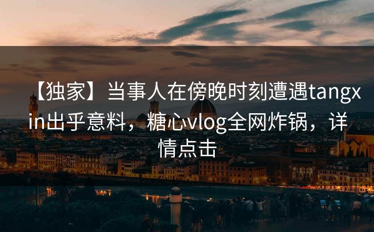 【独家】当事人在傍晚时刻遭遇tangxin出乎意料，糖心vlog全网炸锅，详情点击