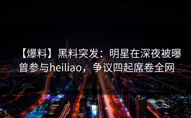 【爆料】黑料突发：明星在深夜被曝曾参与heiliao，争议四起席卷全网
