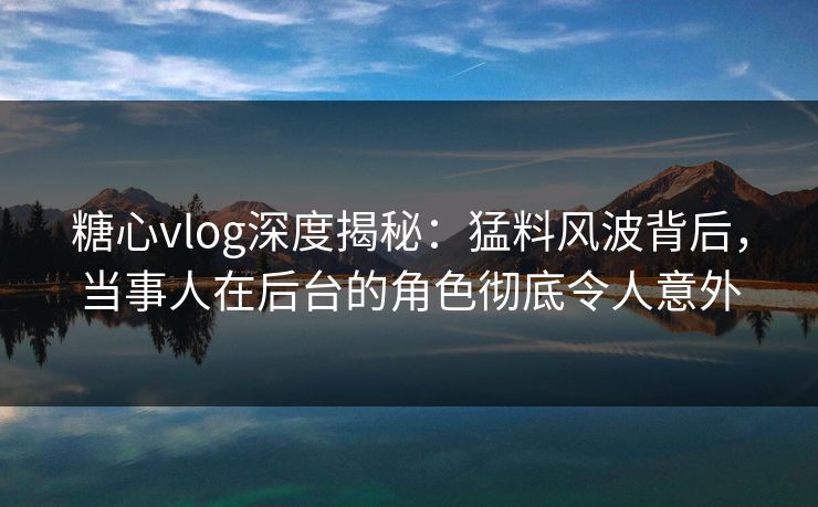 糖心vlog深度揭秘:猛料风波背后,当事人在后台的角色彻底令人意外 糖心vlog深度揭秘:猛料风波背后,当事人在后台的角色彻底令人意外