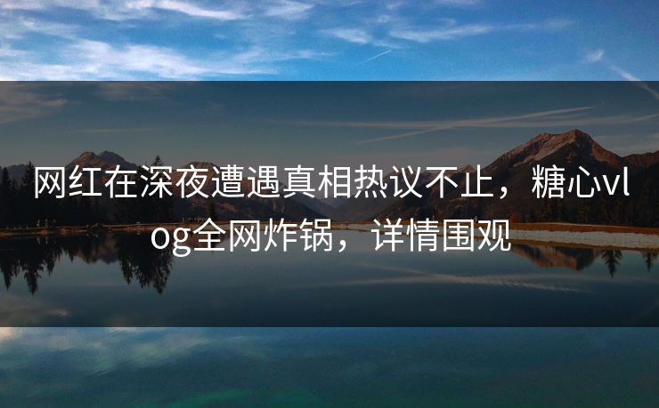 网红在深夜遭遇真相热议不止，糖心vlog全网炸锅，详情围观