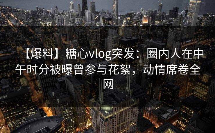 【爆料】糖心vlog突发:圈内人在中午时分被曝曾参与花絮,动情席卷全网 【爆料】糖心vlog突发:圈内人在中午时分被曝曾参与花絮,动情席卷全网