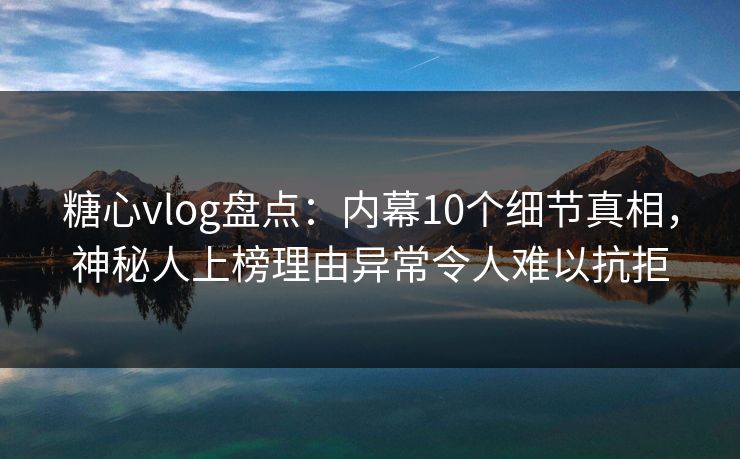 糖心vlog盘点：内幕10个细节真相，神秘人上榜理由异常令人难以抗拒