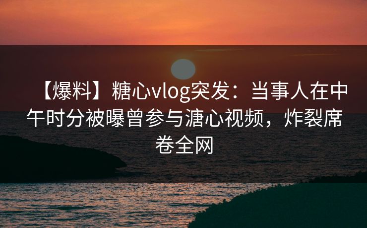 【爆料】糖心vlog突发:当事人在中午时分被曝曾参与溏心视频,炸裂席卷全网 【爆料】糖心vlog突发:当事人在中午时分被曝曾参与溏心视频,炸裂席卷全网