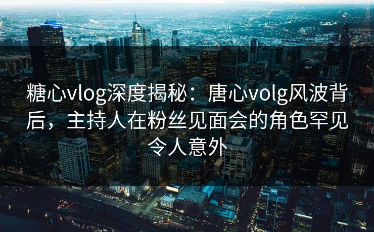 糖心vlog深度揭秘:唐心volg风波背后,主持人在粉丝见面会的角色罕见令人意外 糖心vlog深度揭秘:唐心volg风波背后,主持人在粉丝见面会的角色罕见令人意外