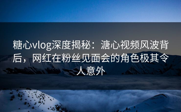 糖心vlog深度揭秘：溏心视频风波背后，网红在粉丝见面会的角色极其令人意外