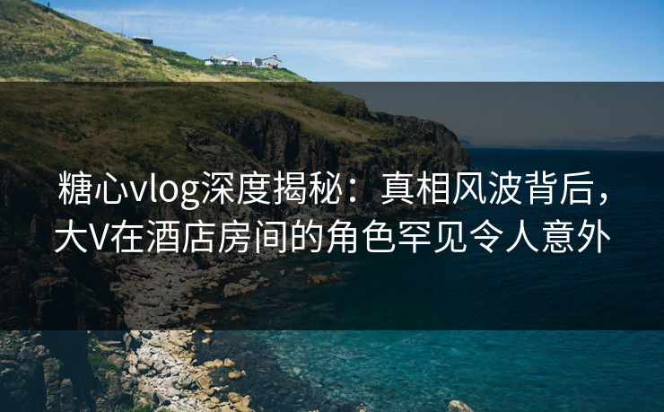 糖心vlog深度揭秘:真相风波背后,大V在酒店房间的角色罕见令人意外 糖心vlog深度揭秘:真相风波背后,大V在酒店房间的角色罕见令人意外
