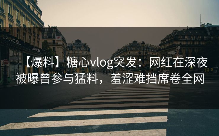 【爆料】糖心vlog突发：网红在深夜被曝曾参与猛料，羞涩难挡席卷全网