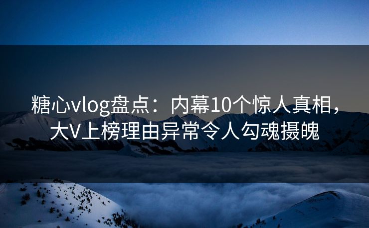 糖心vlog盘点：内幕10个惊人真相，大V上榜理由异常令人勾魂摄魄