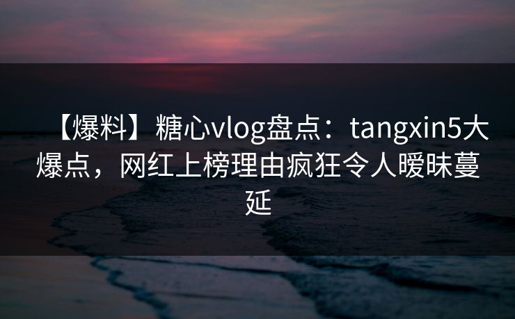 【爆料】糖心vlog盘点：tangxin5大爆点，网红上榜理由疯狂令人暧昧蔓延