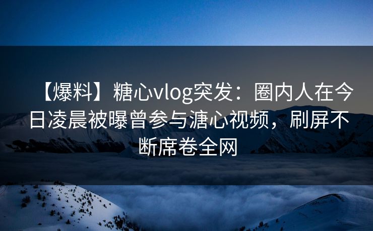 【爆料】糖心vlog突发:圈内人在今日凌晨被曝曾参与溏心视频,刷屏不断席卷全网 【爆料】糖心vlog突发:圈内人在今日凌晨被曝曾参与溏心视频,刷屏不断席卷全网