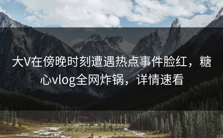 大V在傍晚时刻遭遇热点事件脸红，糖心vlog全网炸锅，详情速看