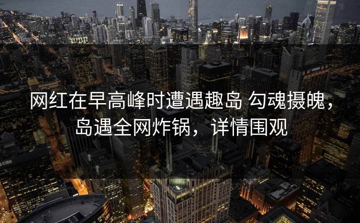 网红在早高峰时遭遇趣岛 勾魂摄魄，岛遇全网炸锅，详情围观