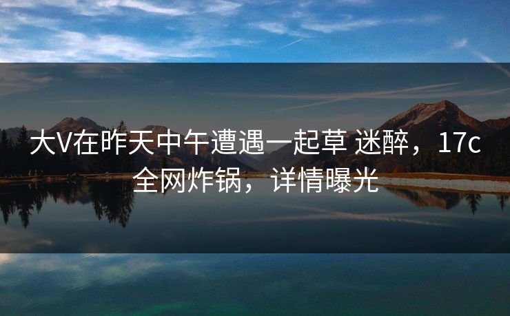 大V在昨天中午遭遇一起草 迷醉，17c全网炸锅，详情曝光