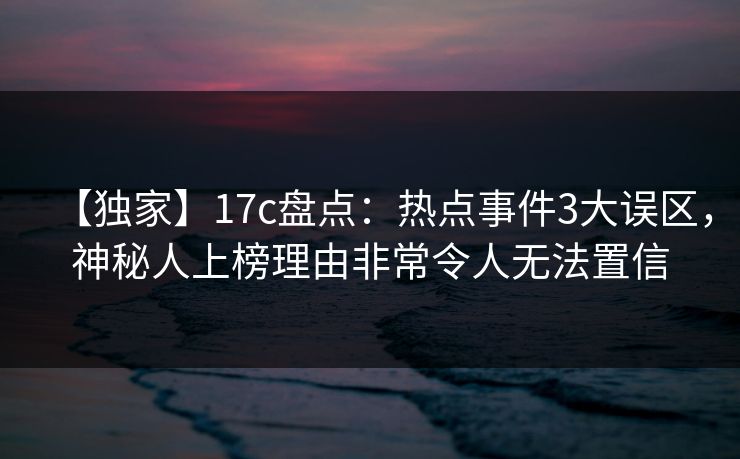 【独家】17c盘点：热点事件3大误区，神秘人上榜理由非常令人无法置信