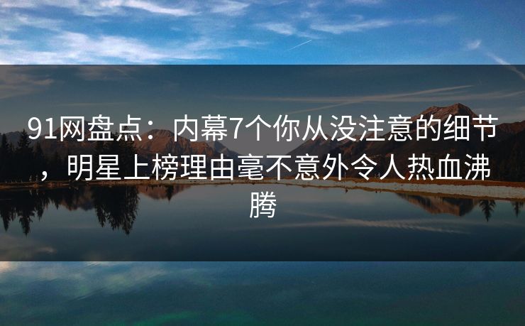 91网盘点：内幕7个你从没注意的细节，明星上榜理由毫不意外令人热血沸腾