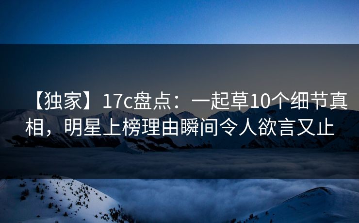 【独家】17c盘点：一起草10个细节真相，明星上榜理由瞬间令人欲言又止