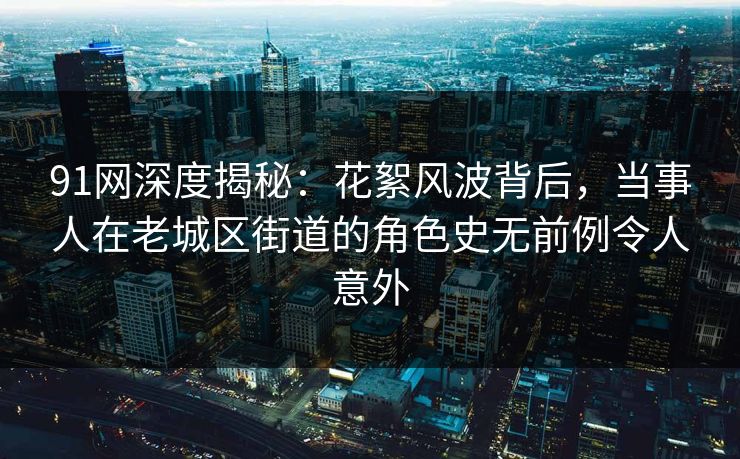 91网深度揭秘：花絮风波背后，当事人在老城区街道的角色史无前例令人意外