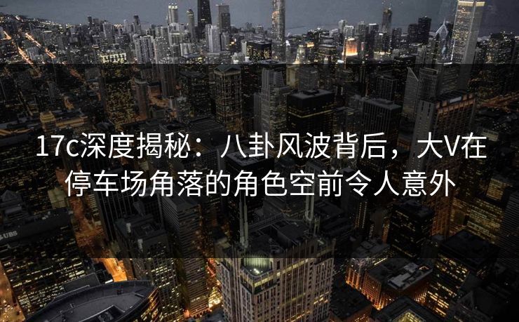 17c深度揭秘:八卦风波背后,大V在停车场角落的角色空前令人意外 17c深度揭秘:八卦风波背后,大V在停车场角落的角色空前令人意外