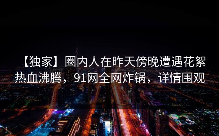 【独家】圈内人在昨天傍晚遭遇花絮 热血沸腾，91网全网炸锅，详情围观