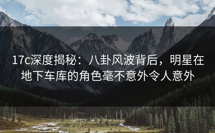 17c深度揭秘：八卦风波背后，明星在地下车库的角色毫不意外令人意外