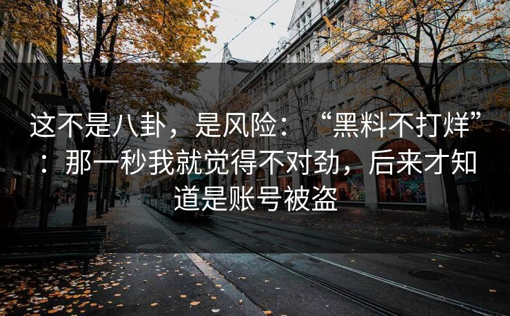 这不是八卦,是风险:“黑料不打烊”:那一秒我就觉得不对劲,后来才知道是账号被盗 这不是八卦,是风险:“黑料不打烊”:那一秒我就觉得不对劲,后来才知道是账号被盗