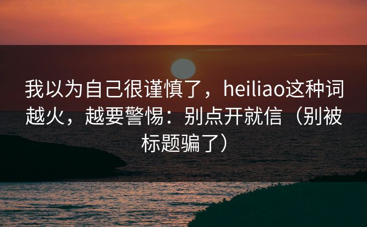 我以为自己很谨慎了，heiliao这种词越火，越要警惕：别点开就信（别被标题骗了）