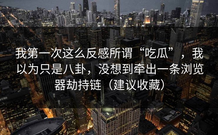 我第一次这么反感所谓“吃瓜”，我以为只是八卦，没想到牵出一条浏览器劫持链（建议收藏）