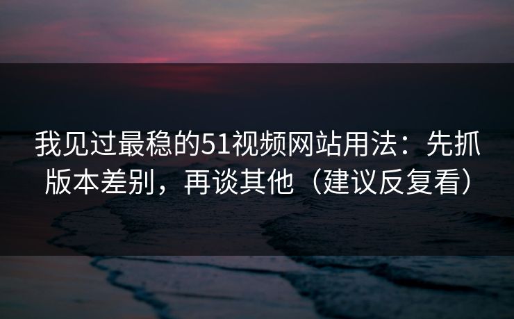 我见过最稳的51视频网站用法：先抓版本差别，再谈其他（建议反复看）