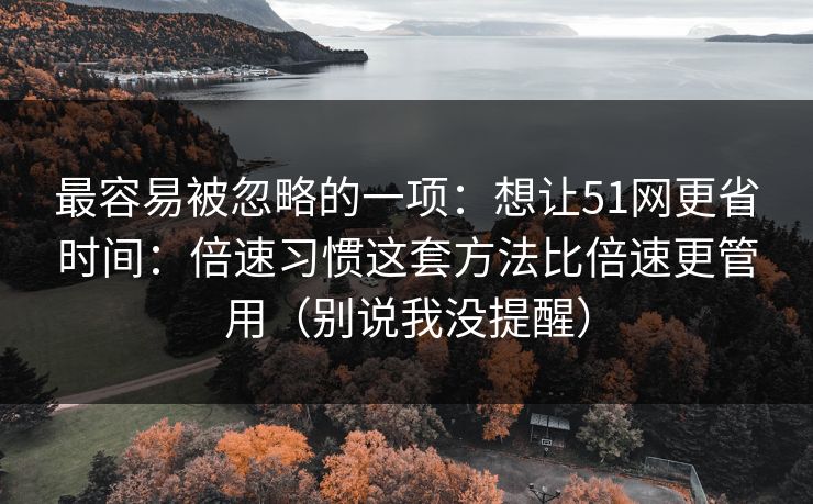 最容易被忽略的一项：想让51网更省时间：倍速习惯这套方法比倍速更管用（别说我没提醒）