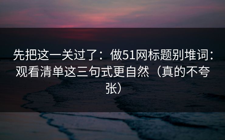 先把这一关过了：做51网标题别堆词：观看清单这三句式更自然（真的不夸张）