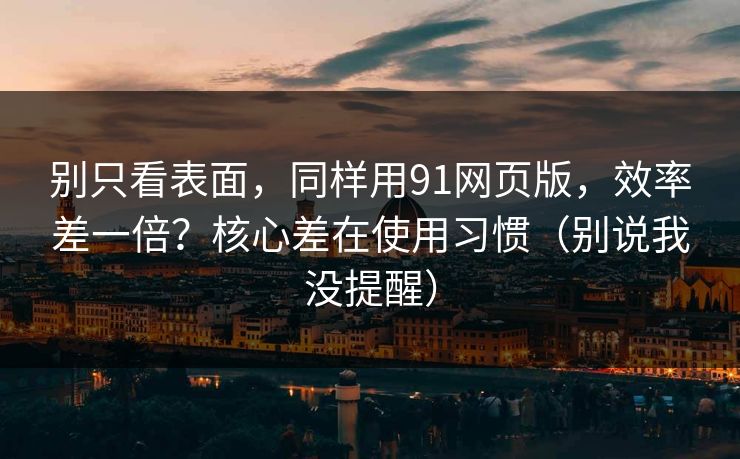 别只看表面，同样用91网页版，效率差一倍？核心差在使用习惯（别说我没提醒）