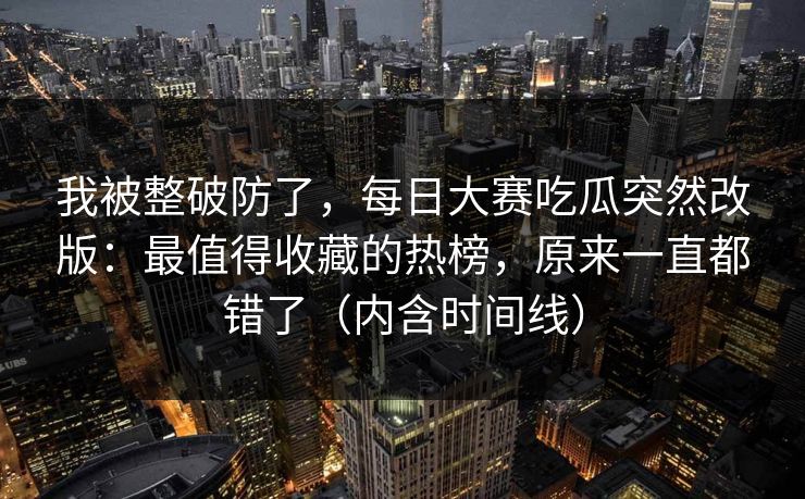 我被整破防了,每日大赛吃瓜突然改版:最值得收藏的热榜,原来一直都错了(内含时间线) 我被整破防了,每日大赛吃瓜突然改版:最值得收藏的热榜,原来一直都错了(内含时间线)