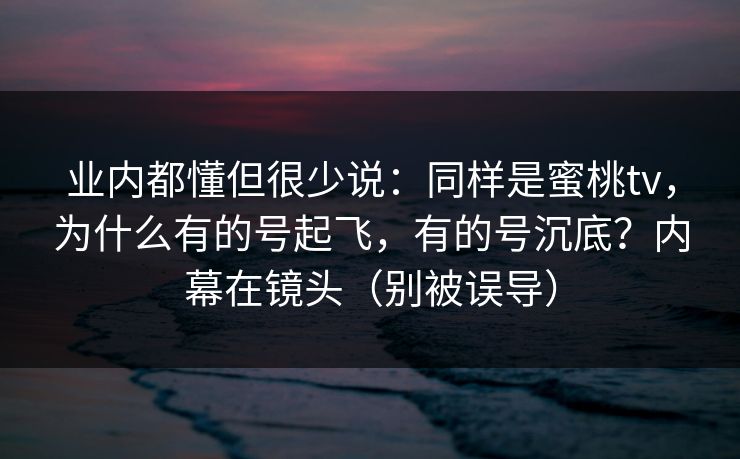 业内都懂但很少说：同样是蜜桃tv，为什么有的号起飞，有的号沉底？内幕在镜头（别被误导）