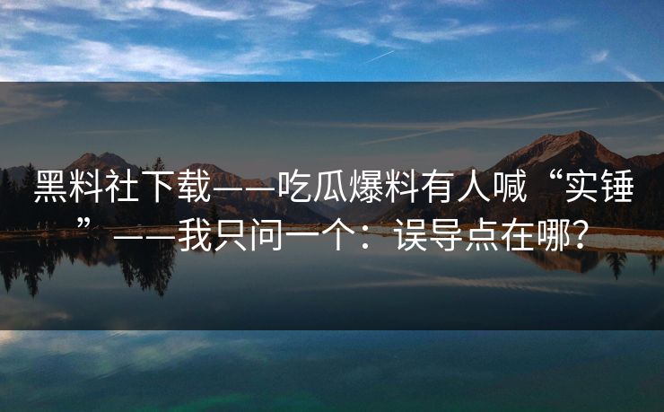 黑料社下载——吃瓜爆料有人喊“实锤”——我只问一个：误导点在哪？