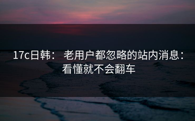 17c日韩： 老用户都忽略的站内消息： 看懂就不会翻车